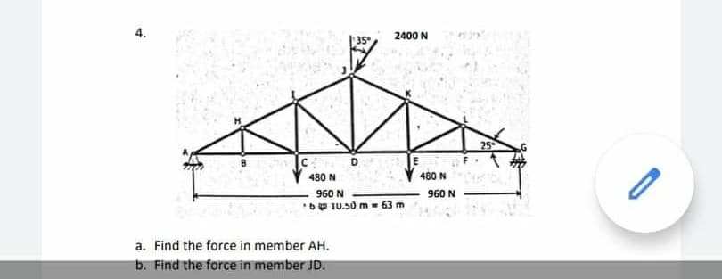 4.
2400 N
35
25
480 N
480 N
960 N
960 N
*b 10.50 m - 63 m
a. Find the force in member AH.
b. Find the force in member JD.
