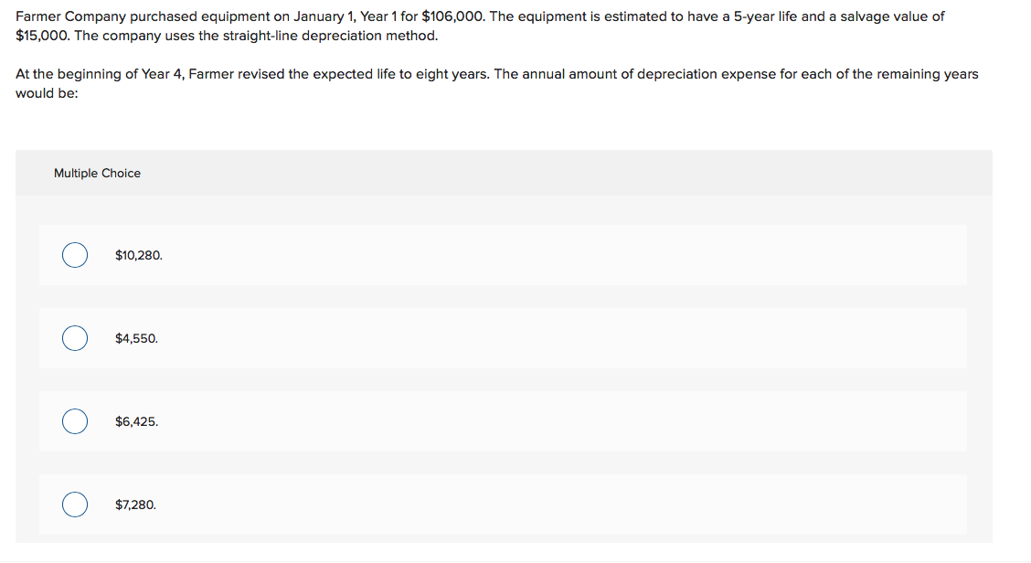 Farmer Company purchased equipment on January 1, Year 1 for $106,000. The equipment is estimated to have a 5-year life and a salvage value of
$15,000. The company uses the straight-line depreciation method.
At the beginning of Year 4, Farmer revised the expected life to eight years. The annual amount of depreciation expense for each of the remaining years
would be:
Multiple Choice
$10,280.
$4,550.
$6,425.
$7,280.
