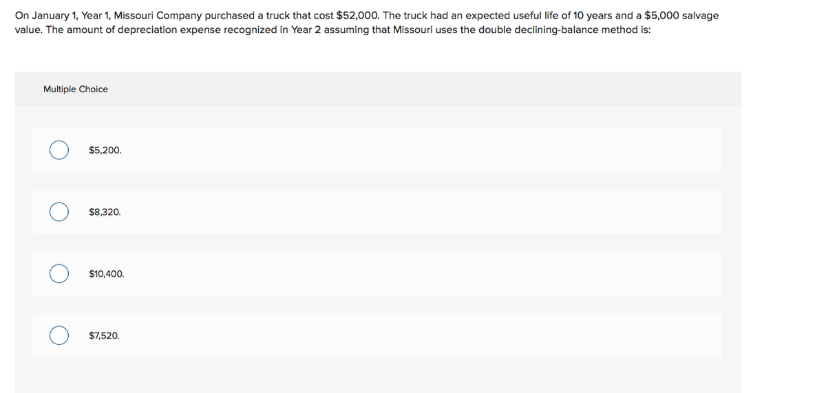 On January 1, Year 1, Missouri Company purchased a truck that cost $52,000. The truck had an expected useful life of 10 years and a $5,000 salvage
value. The amount of depreciation expense recognized in Year 2 assuming that Missouri uses the double declining-balance method is:
Multiple Choice
$5,200.
$8,320.
$10,400.
$7,520.
