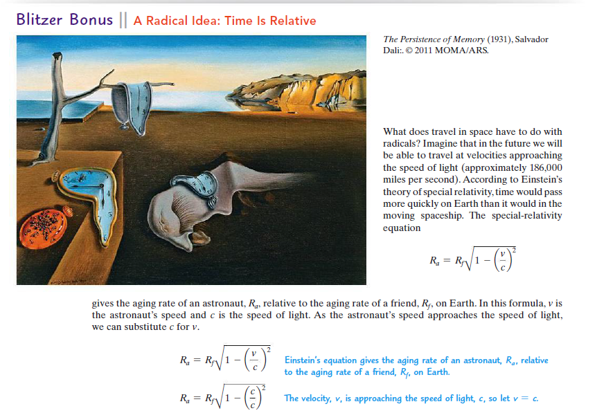 Blitzer Bonus || A Radical Idea: Time Is Relative
The Persistence of Memory (1931), Salvador
Dali:. © 2011 MOMA/ARS.
What does travel in space have to do with
radicals? Imagine that in the future we will
be able to travel at velocities approaching
the speed of light (approximately 186,000
miles per second). According to Einstein's
theory of special relativity, time would pass
more quickly on Earth than it would in the
moving spaceship. The special-relativity
equation
R, = R
1 -
gives the aging rate of an astronaut, R4, relative to the aging rate of a friend, Rf, on Earth. In this formula, v is
the astronaut's speed and c is the speed of light. As the astronaut's speed approaches the speed of light,
we can substitute c for v.
R, = R
Einstein's equation gives the aging rate of an astronaut, R., relative
to the aging rate of a friend, Rf, on Earth.
R. = RN/1 - (9)
The velocity, v, is approaching the speed of light, c, so
let v = c.
