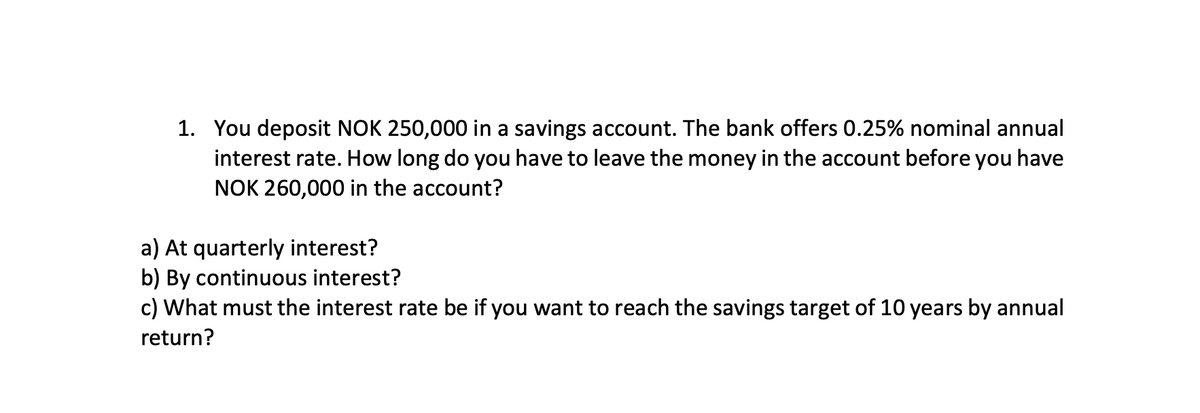 1. You deposit NOK 250,000 in a savings account. The bank offers 0.25% nominal annual
interest rate. How long do you have to leave the money in the account before you have
NOK 260,000 in the account?
a) At quarterly interest?
b) By continuous interest?
c) What must the interest rate be if you want to reach the savings target of 10 years by annual
return?
