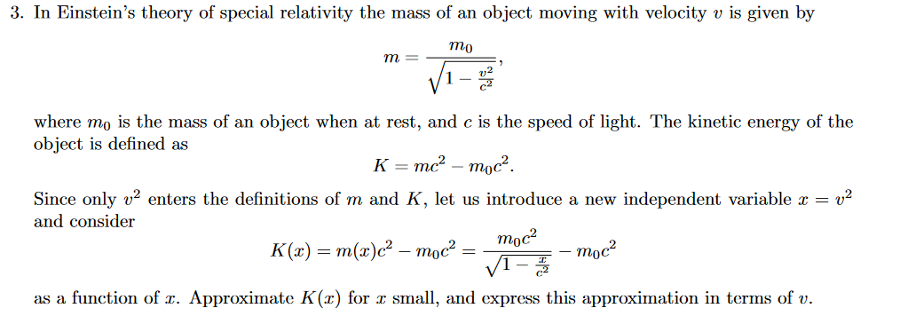 3. In Einstein's theory of special relativity the mass of an object moving with velocity v is given by
mo
m =
where mo is the mass of an object when at rest, and c is the speed of light. The kinetic energy of the
object is defined as
K = mc? – moc².
Since only v? enters the definitions of m and K, let us introduce a new independent variable x = v²
and consider
moc?
K(x) = m(x)c² – moc?
moc?
VI-
as a function of x. Approximate K(x) for x small, and express this approximation in terms of v.
