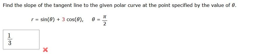 **Problem Statement:**

Find the slope of the tangent line to the given polar curve at the point specified by the value of \( \theta \).

Given:
\[ r = \sin(\theta) + 3 \cos(\theta), \quad \theta = \frac{\pi}{2} \]

**Solution Approach:**

1. To find the slope of the tangent line for the polar curve \( r \) in terms of \( \theta \), follow the general steps for finding the derivative in polar coordinates.
2. Use the given value of \( \theta = \frac{\pi}{2} \) to evaluate the function.

In the provided image, solving the problem results in an incorrect answer, as indicated by the red cross. The fraction shown as:

\[ \frac{1}{3} \]

This indicates a potential mistake was made during the calculation process. Ensure to review steps and derivatives in polar coordinates to arrive at the correct solution.