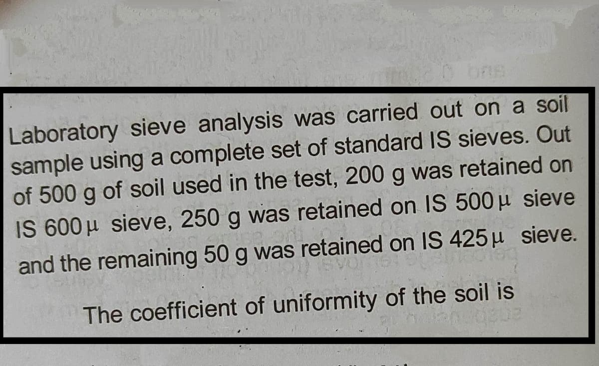 Laboratory sieve analysis was carried out on a soil
sample using a complete set of standard IS sieves. Out
of 500 g of soil used in the test, 200 g was retained on
IS 600 µ sieve, 250 g was retained on IS 500 µ sieve
and the remaining 50 g was retained on IS 425 µ sieve.
The coefficient of uniformity of the soil is
