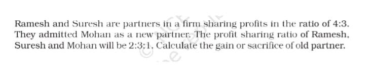 Ramesh and Suresh are partners in a firm sharing profits in the ratio of 4:3.
They admitted Mohan as a new partner. The profit sharing ratio of Ramesh,
Suresh and Mohan will be 2:3:1. Calculate the gain or sacrifice of old partner.
