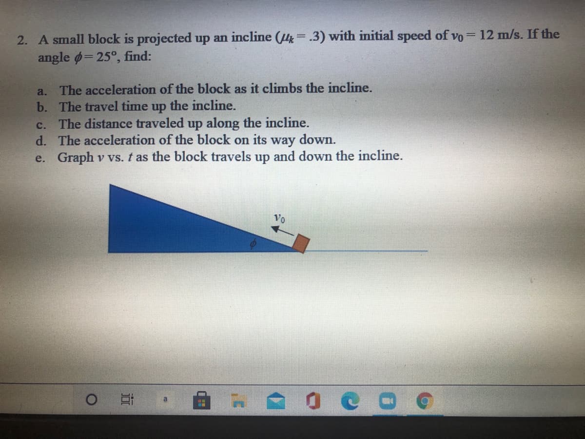 2. A small block is projected up an incline (H=.3) with initial speed of vo= 12 m/s. If the
angle ø= 25°, find:
a. The acceleration of the block as it climbs the incline.
b. The travel time up the incline.
c. The distance traveled up along the incline.
d. The acceleration of the block on its way down.
e. Graph v vs. t as the block travels up and down the incline.
Vo
a
