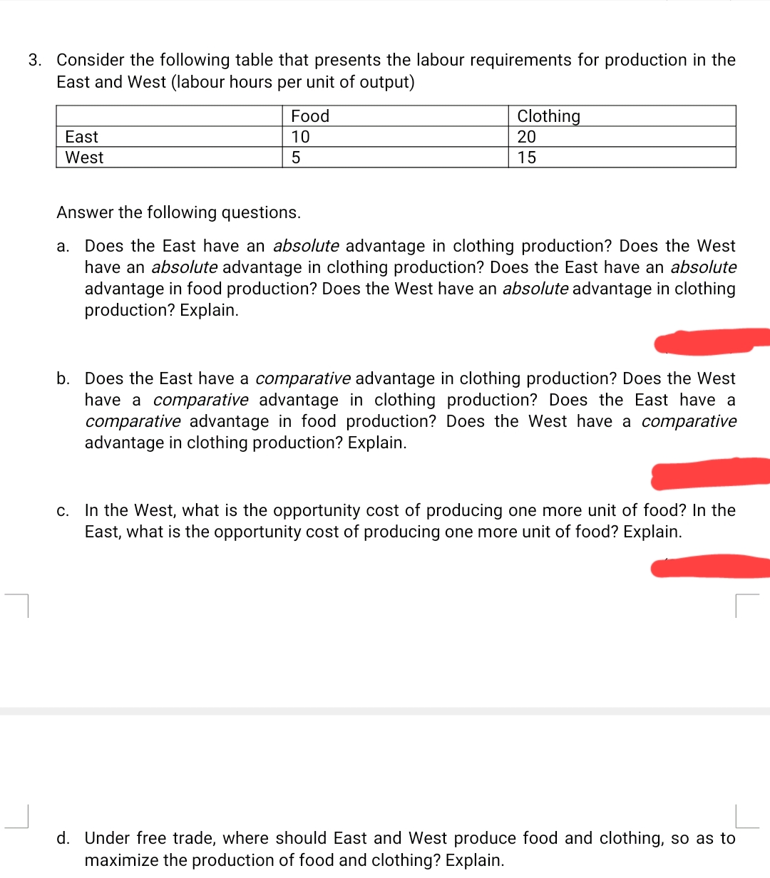 3. Consider the following table that presents the labour requirements for production in the
East and West (labour hours per unit of output)
Food
Clothing
20
East
10
West
5
15
Answer the following questions.
a. Does the East have an absolute advantage in clothing production? Does the West
have an absolute advantage in clothing production? Does the East have an absolute
advantage in food production? Does the West have an absolute advantage in clothing
production? Explain.
b. Does the East have a comparative advantage in clothing production? Does the West
have a comparative advantage in clothing production? Does the East have a
comparative advantage in food production? Does the West have a comparative
advantage in clothing production? Explain.
c. In the West, what is the opportunity cost of producing one more unit of food? In the
East, what is the opportunity cost of producing one more unit of food? Explain.
d. Under free trade, where should East and West produce food and clothing, so as to
maximize the production of food and clothing? Explain.
