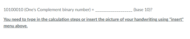 10100010 (One's Complement binary number) =
(base 10)?
You need to type in the calculation steps or insert the picture of your handwriting using "insert"
menu above.