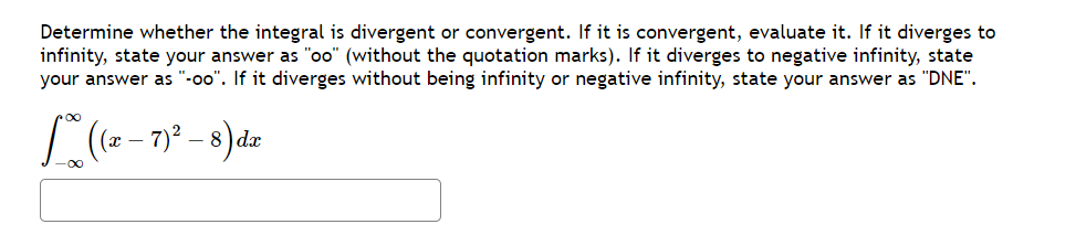 Determine whether the integral is divergent or convergent. If it is convergent, evaluate it. If it diverges to
infinity, state your answer as "oo" (without the quotation marks). If it diverges to negative infinity, state
your answer as "-oo". If it diverges without being infinity or negative infinity, state your answer as "DNE".
L ((z-7)² - 8) da
-∞