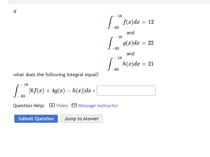 If
what does the following integral equal?
18
|_ |
[6f(x) + 4g(x) — h(x)]dx =
63
- 18
[ f(x)dx = 12
63
and
g(x)dx = 22
and
- 18
I
63
Los
- 18
63
Question Help: Video Message instructor
Submit Question Jump to Answer
h(x) dx = 21