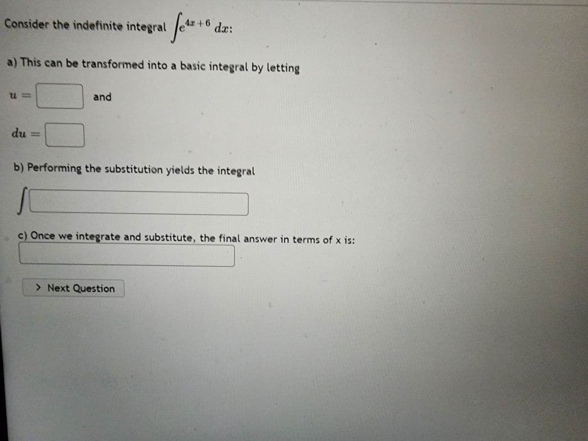 Consider the indefinite integral 4x+6 dx:
a) This can be transformed into a basic integral by letting
U=
du
and
b) Performing the substitution yields the integral
S
c) Once we integrate and substitute, the final answer in terms of x is:
> Next Question