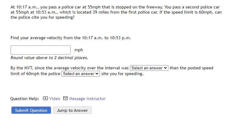 At 10:17 a.m., you pass a police car at 55mph that is stopped on the freeway. You pass a second police car
at 55mph at 10:53 a.m., which is located 39 miles from the first police car. If the speed limit is 60mph, can
the police cite you for speeding?
Find your average velocity from the 10:17 a.m. to 10:53 p.m.
mph
Round value above to 2 decimal places.
By the MVT, since the average velocity over the interval was Select an answer
limit of 60mph the police Select an answer site you for speeding.
Question Help: Video Message instructor
Submit Question Jump to Answer
than the posted speed