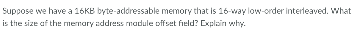 Suppose we have a 16KB byte-addressable memory that is 16-way low-order interleaved. What
is the size of the memory address module offset field? Explain why.