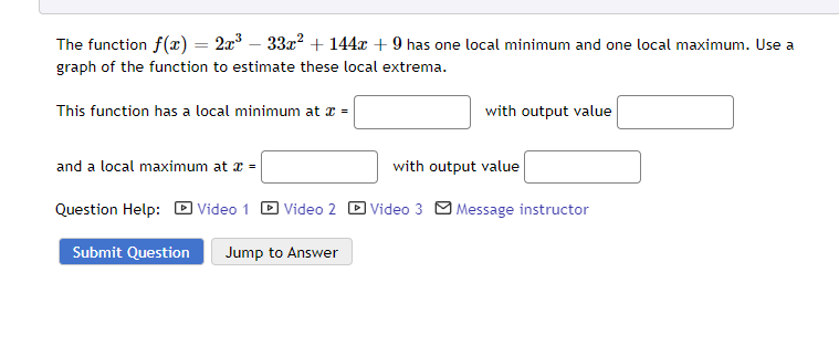 The function f(x) = 2x³ − 33x² + 144x + 9 has one local minimum and one local maximum. Use a
graph of the function to estimate these local extrema.
This function has a local minimum at x =
and a local maximum at x =
Question Help: Video 1 Video 2
Submit Question Jump to Answer
with output value
with output value
Video 3 Message instructor