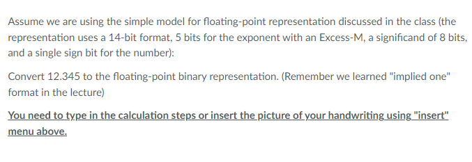 Assume we are using the simple model for floating-point representation discussed in the class (the
representation uses a 14-bit format, 5 bits for the exponent with an Excess-M, a significand of 8 bits,
and a single sign bit for the number):
Convert 12.345 to the floating-point binary representation. (Remember we learned "implied one"
format in the lecture)
You need to type in the calculation steps or insert the picture of your handwriting using "insert"
menu above.