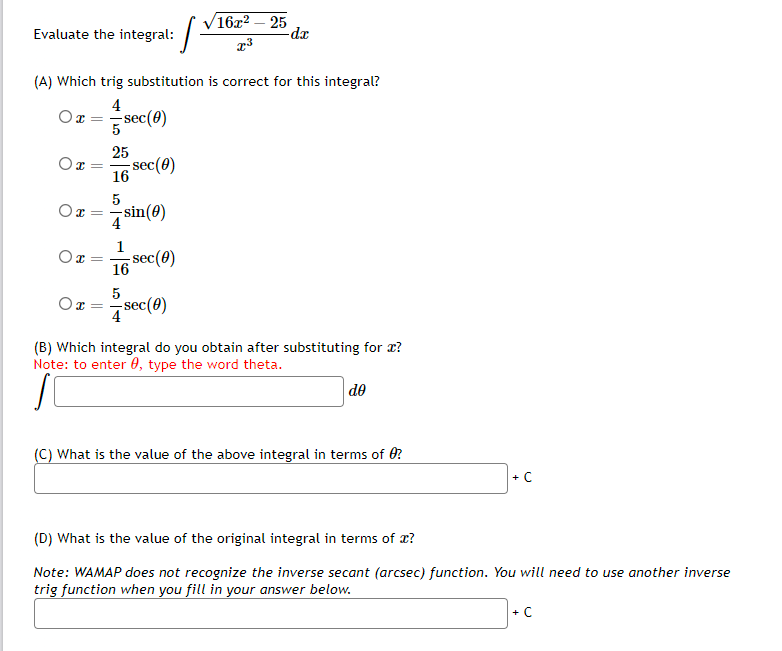 Evaluate the integral:
X =
(A) Which trig substitution is correct for this integral?
4
Ox=
- sec (0)
Ox=
Ox=
Ox
=
5
25
16 sec (0)
5
sin (0)
16 sec (8)
5
16x² - 25
x³
sec (0)
-dx
(B) Which integral do you obtain after substituting for a?
Note: to enter , type the word theta.
do
(C) What is the value of the above integral in terms of 0?
+ C
(D) What is the value of the original integral in terms of x?
Note: WAMAP does not recognize the inverse secant (arcsec) function. You will need to use another inverse
trig function when you fill in your answer below.
+ C