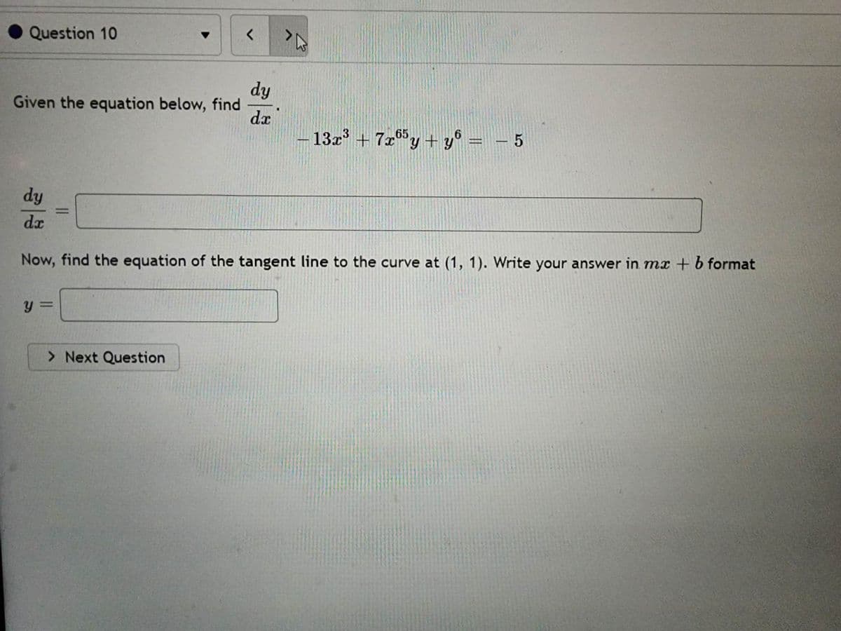 Question 10
Given the equation below, find
y =
=
<
> Next Question
dy
dx
dy
dr
Now, find the equation of the tangent line to the curve at (1, 1). Write your answer in mx + b format
TA
13x³ +7x65y + y = − 5