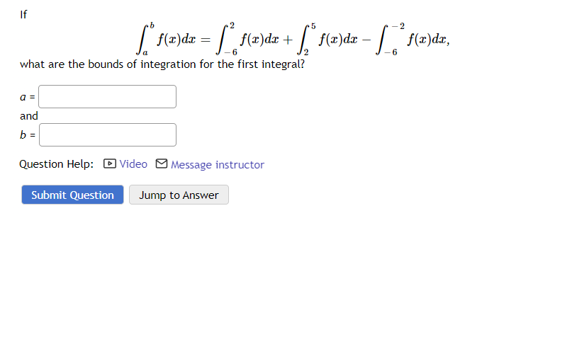 If
5
["* f(x)dx = [² f(x)dx +
[²* f(x)dx + ["³ f(x)dx − [_ _² f(x)da,
-
6
what are the bounds of integration for the first integral?
a =
and
b =
Question Help: Video Message instructor
Submit Question Jump to Answer