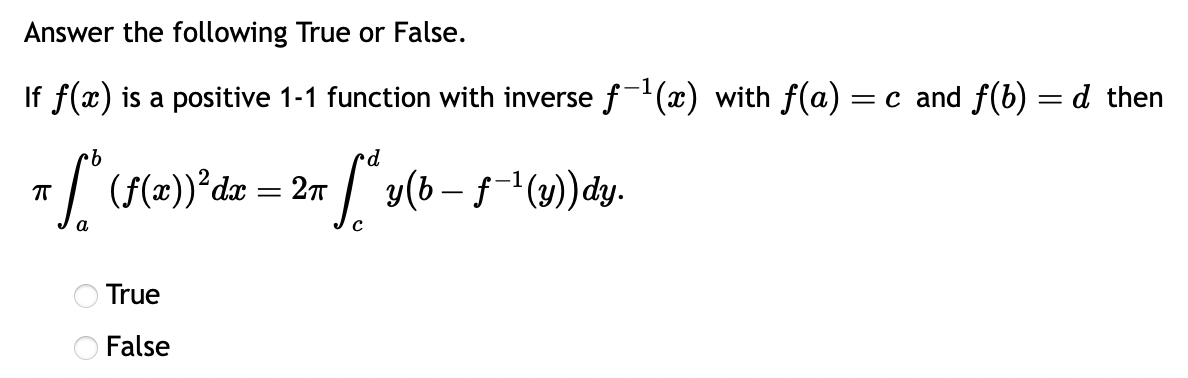 Answer the following True or False.
If f(x) is a positive 1-1 function with inverse ƒ-¹(x) with f(a) = c and f(b) = d then
d
π fªy(b − ƒ˜-¹ (y)) dy.
π * (f(x))²dx = 2n
ㅠ
True
O False