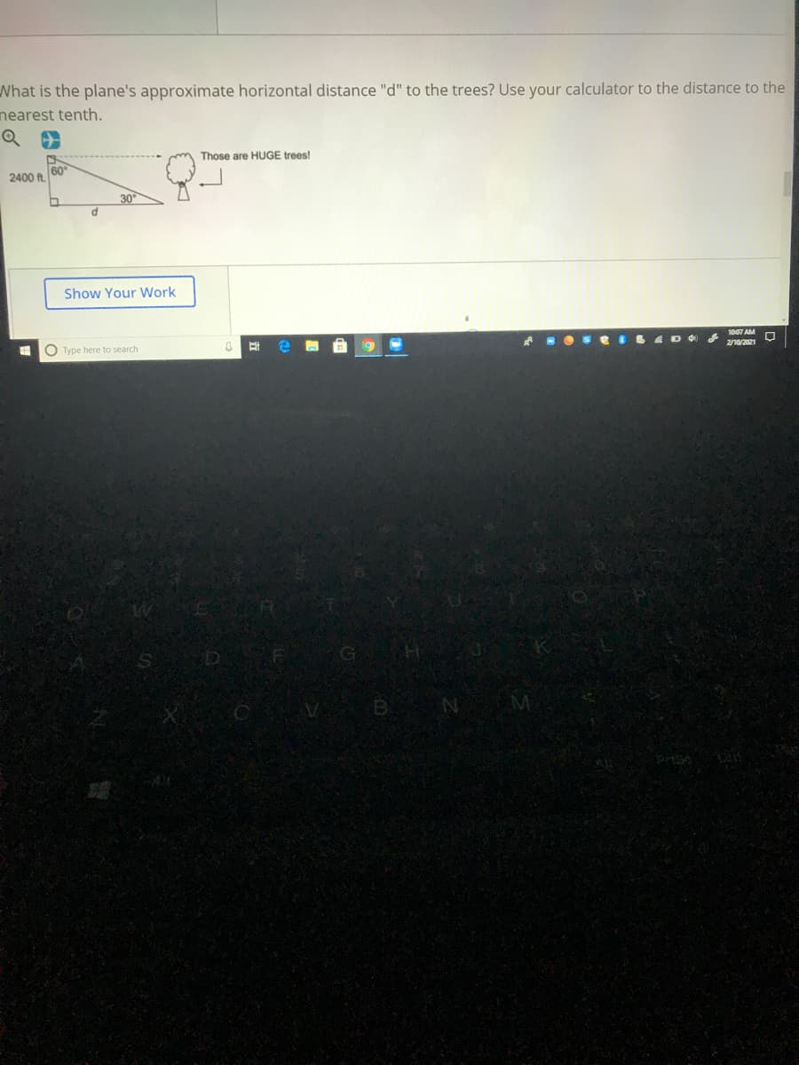 What is the plane's approximate horizontal distance "d" to the trees? Use your calculator to the distance to the
nearest tenth.
Those are HUGE trees!
60
2400 ft.
30
Show Your Work
2/10/2021
O Type here to search
GO
BN
