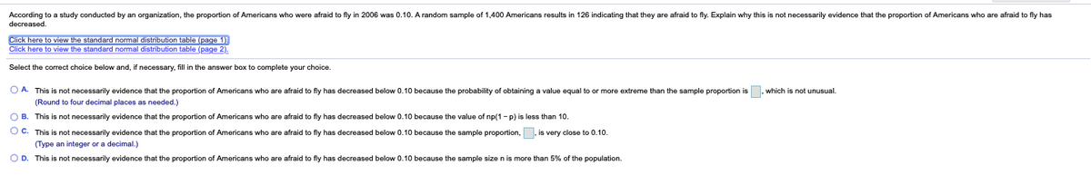 According to a study conducted by an organization, the proportion of Americans who were afraid to fly in 2006 was 0.10. A random sample of 1,400 Americans results in 126 indicating that they are afraid to fly. Explain why this is not necessarily evidence that the proportion of Americans who are afraid to fly has
decreased.
Click here to view the standard normal distribution table (page 1).
Click here to view the standard normal distribution table (page 2).
Select the correct choice below and, if necessary, fill in the answer box to complete your choice.
which is not unusual.
O A. This is not necessarily evidence that the proportion of Americans who are afraid to fly has decreased below 0.10 because the probability of obtaining a value equal to or more extreme than the sample proportion is
(Round to four decimal places as needed.)
O B. This is not necessarily evidence that the proportion of Americans who are afraid to fly has decreased below 0.10 because the value of np(1 - p) is less than 10.
O C. This is not necessarily evidence that the proportion of Americans who are afraid to fly has decreased below 0.10 because the sample proportion, , is very close to 0.10.
(Type an integer or a decimal.)
O D. This is not necessarily evidence that the proportion of Americans who are afraid to fly has decreased below 0.10 because the sample size n is more than 5% of the population.
