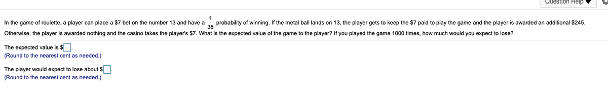 Question Help
In the game of roulette, a player can place a $7 bet on the number 13 and have a
probability of winning. If the metal ball lands on 13, the player gets to keep the $7 paid to play the game and the player is awarded an additional $245.
38
Otherwise, the player is awarded nothing and the casino takes the player's $7. What is the expected value of the game to the player? If you played the game 1000 times, how much would you expect to lose?
The expected value is $
(Round to the nearest cent as needed.)
The player would expect to lose about $.
(Round to the nearest cent as needed.)
