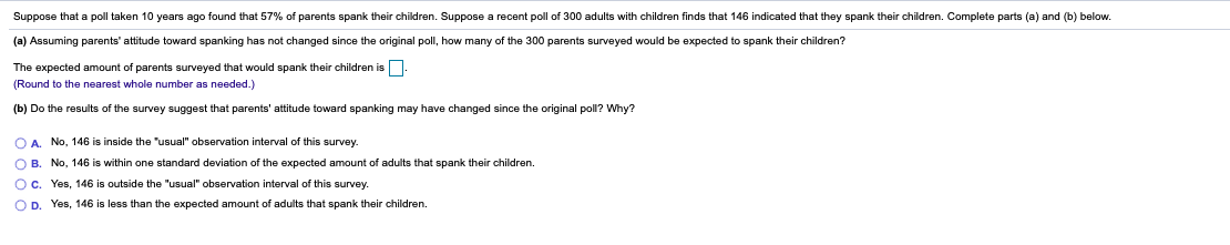 Suppose that a poll taken 10 years ago found that 57% of parents spank their children. Suppose a recent poll of 300 adults with children finds that 146 indicated that they spank their children. Complete parts (a) and (b) below.
(a) Assuming parents' attitude toward spanking has not changed since the original poll, how many of the 300 parents surveyed would be expected to spank their children?
The expected amount of parents surveyed that would spank their children is
(Round to the nearest whole number as needed.)
(b) Do the results of the survey suggest that parents' attitude toward spanking may have changed since the original poll? Why?
O A. No, 146 is inside the "usual" observation interval of this survey.
O B. No, 146 is within one standard deviation of the expected amount of adults that spank their children.
Oc. Yes, 146 is outside the "usual" observation interval of this survey.
OD. Yes, 146 is less than the expected amount
adults that spank their children.
