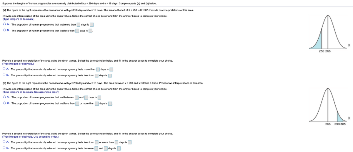 Suppose the lengths of human pregnancies are normally distributed with u = 266 days and o = 16 days. Complete parts (a) and (b) below.
(a) The figure to the right represents the normal curve with u = 266 days and o = 16 days. The area to the left of X = 250 is 0.1587. Provide two interpretations of this area.
Provide one interpretation of the area using the given values. Select the correct choice below and fill in the answer boxes to complete your choice.
(Type integers or decimals.)
O A. The proportion of human pregnancies that last more than days is
O B. The proportion of human pregnancies that last less than days is.
250 266
Provide a second interpretation of the area using the given values. Select the correct choice below and fill in the answer boxes to complete your choice.
(Type integers or decimals.)
O A. The probability that a randomly selected human pregnancy lasts more than days is.
O B. The probability that a randomly selected human pregnancy lasts less than days is-
(b) The figure to the right represents the normal curve with u= 266 days and g= 16 days. The area between x= 290 and x= 305 is 0.0594. Provide two interpretations of this area.
Provide one interpretation of the area using the given values. Select the correct choice below and fill in the answer boxes to complete your choice.
(Type integers or decimals. Use ascending order.)
O A. The proportion of human pregnancies that last between and days is
O B. The proportion of human pregnancies that last less than or more than days is-
266
290 305
Provide a second interpretation of the area using the given values. Select the correct choice below and fill in the answer boxes to complete your choice.
(Type integers or decimals. Use ascending order.)
O A. The probability that a randomly selected human pregnancy lasts less than or more than
days is.
O B. The probability that a randomly selected human pregnancy lasts between
and days is:
