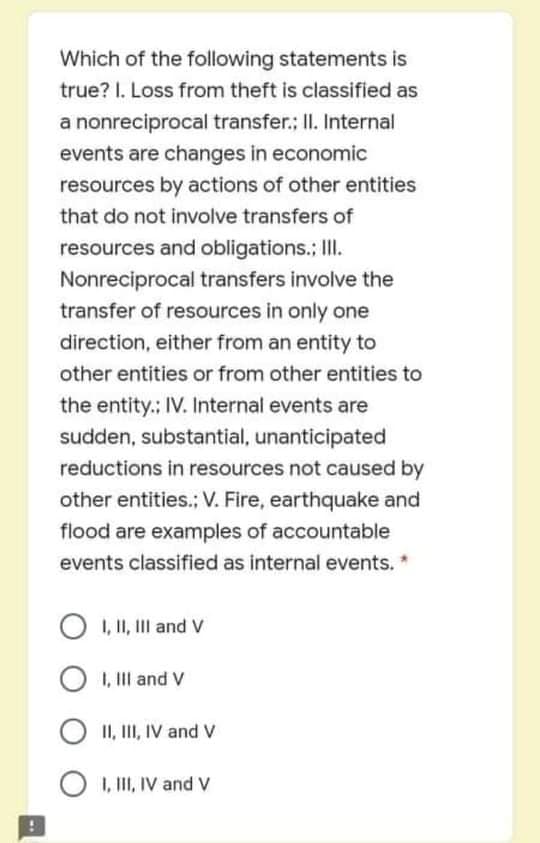 Which of the following statements is
true? I. Loss from theft is classified as
a nonreciprocal transfer.; II. Internal
events are changes in economic
resources by actions of other entities
that do not involve transfers of
resources and obligations.; II.
Nonreciprocal transfers involve the
transfer of resources in only one
direction, either from an entity to
other entities or from other entities to
the entity.: IV. Internal events are
sudden, substantial, unanticipated
reductions in resources not caused by
other entities.; V. Fire, earthquake and
flood are examples of accountable
events classified as internal events. *
O 1, I1, Ill and V
I, IlI and V
II, II, IV and V
1, III, IV and V
