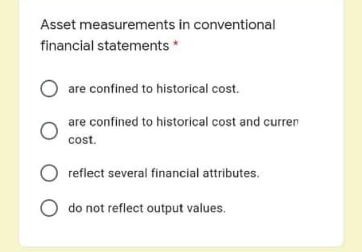 Asset measurements in conventional
financial statements *
are confined to historical cost.
are confined to historical cost and curren
cost.
reflect several financial attributes.
O do not reflect output values.
