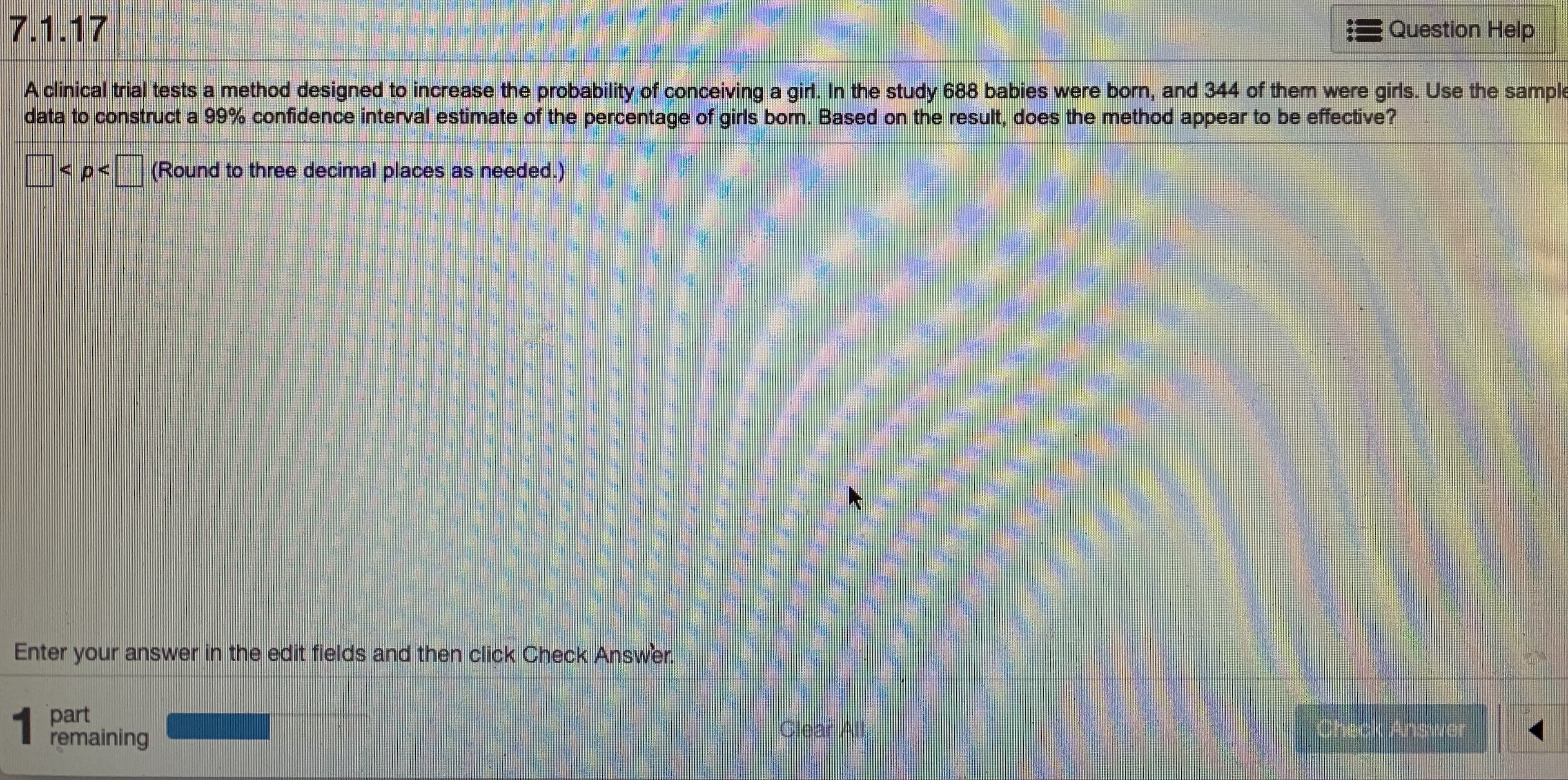 A clinical trial tests a method designed to increase the probability of conceiving a girl. In the study 688 babies were born, and 344 of them were girls. Use the sampl
data to construct a 99% confidence interval estimate of the percentage of girls born. Based on the result, does the method appear to be effective?
<p<(Round to three decimal places as needed.)
