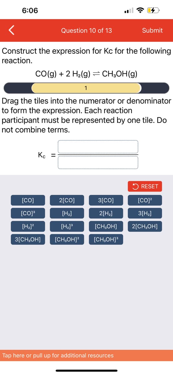 6:06
Question 10 of 13
Construct the expression for Kc for the following
reaction.
CO(g) + 2 H₂(g) = CH₂OH(g)
1
Kc =
Drag the tiles into the numerator or denominator
to form the expression. Each reaction
participant must be represented by one tile. Do
not combine terms.
Submit
[CO]
2[CO]
3[CO]
[CO]³
[H₂]
2[H₂]
[H₂]²
[H₂]³
[CH3OH]
3[CH3OH] [CH₂OH]² [CH₂OH]³
Tap here or pull up for additional resources
RESET
[CO]²
3[H₂]
2[CH3OH]