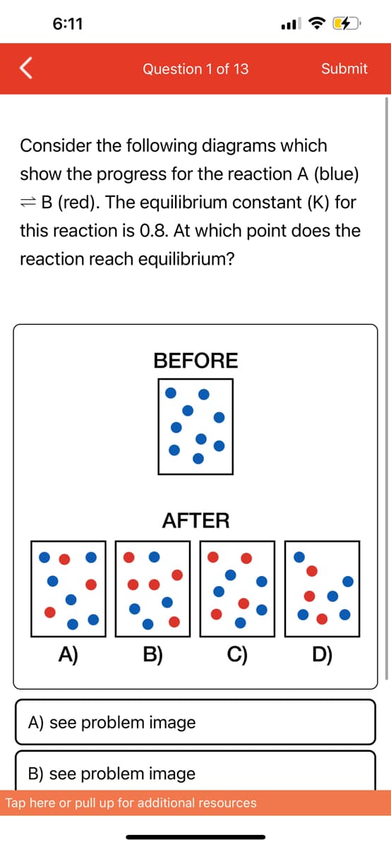 6:11
Question 1 of 13
Consider the following diagrams which
show the progress for the reaction A (blue)
B (red). The equilibrium constant (K) for
this reaction is 0.8. At which point does the
reaction reach equilibrium?
BEFORE
AFTER
A) B)
A) see problem image
Submit
C) D)
B) see problem image
Tap here or pull up for additional resources