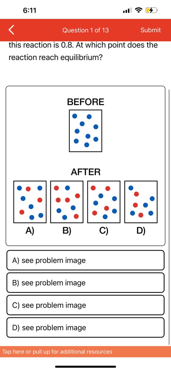 6:11
<
Question 1 of 13
Submit
this reaction is 0.8. At which point does the
reaction reach equilibrium?
BEFORE
AFTER
A) B)
A) see problem image
B) see problem image
C) see problem image
D) see problem image
C)
Tap here or pull up for additional resources
D)