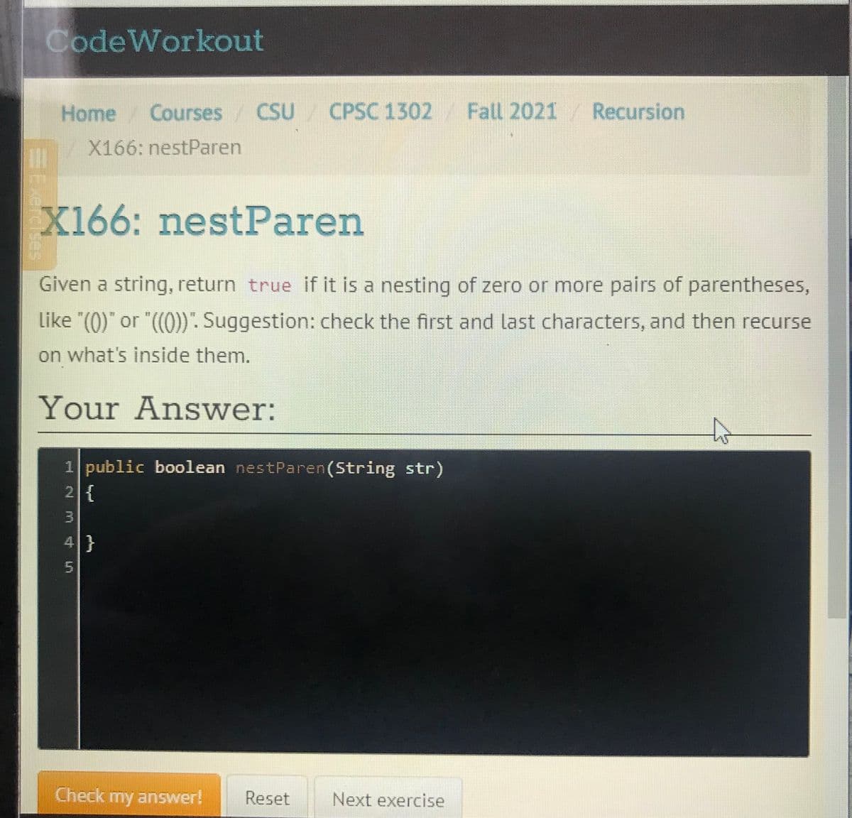 CodeWorkout
Home Courses
CSU CPSC 1302
Fall 2021 Recursion
/X166: nestParen
X166: nestParen
Given a string, return true if it is a nesting of zero or more pairs of parentheses,
Like "(0)" or "((0)) . Suggestion: check the first and last characters, and then recurse
on what's inside them.
Your Answer:
1 public boolean nestParen(String str)
2{
4}
5.
Check my answer!
Reset
Next exercise
