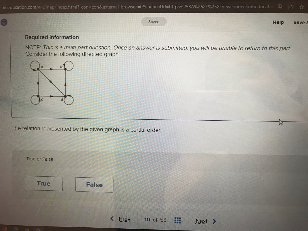 .mheducation.com/ext/map/index.html?_con=con&external_browser=0&launchUrl=https%253A%252F%252Fnewconnect.mheducat...
C
Required information
NOTE: This is a multi-part question. Once an answer is submitted, you will be unable to return to this part.
Consider the following directed graph.
True or False
b
True
d
The relation represented by the given graph is a partial order.
Saved
False
< Prev
10 of 58
‒‒‒
---
www
Help
Next >
18
Save &