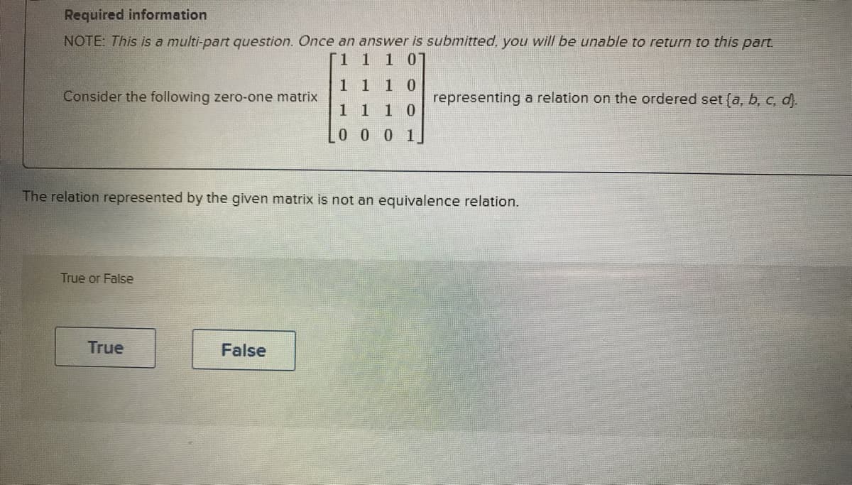 Required information
NOTE: This is a multi-part question. Once an answer is submitted, you will be unable to return to this part.
1 1 1 07
Consider the following zero-one matrix
True or False
The relation represented by the given matrix is not an equivalence relation.
True
10
1 1 10
0 0 0 1
False
representing a relation on the ordered set (a, b, c, d).