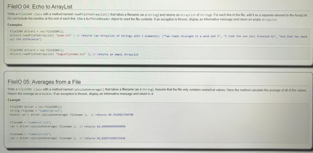 FilelO 04: Echo to ArrayList
Write a FileI004 class with a method named readFileToArrayList() that takes a filename (as a string) and returns an ArrayList of Strings. For each line in the file, add it as a separate element in the ArrayList.
Do not include the newline at the end of each line. Use a BufferedReader object to read the file contents. If an exception is thrown, display an informative message and return an empty ArrayList.
Examples:
FileI004 driver1 = new FileI004();
driver1.readFileToArrayList( "poem.txt" ) // returns (an ArrayList of Strings with 3 elements): {"Two roads diverged in a wood and I", "I took the one less traveled by", "And that has made
all the difference"}
FileI004 driver2 = new FileI004();
driver2.readFileToArrayList( "bogusFilename.txt" ); // returns an empty ArrayList
FilelO 05: Averages from a File
Write a FileI005 class with a method named calculateAverage() that takes a filename (as a string). Assume that the file only contains numerical values. Have the method calculate the average of all of the values,
Return the average as a Double. If an exception is thrown, display an informative message and return e.0.
Example
FileI005
String filename
Double val
iver
= new FileIO05();
"numbers0.txt";
driver.calculateAverage( filename ); // returns 58.3529411764706
filename
"numbers1.txt";
val =
driver.calculateAverage( filename ); // returns 62.699999999999996
"numbers2.txt";
driver.calculateAverage( filename );
filename
val
// returns 56.828571428571436
