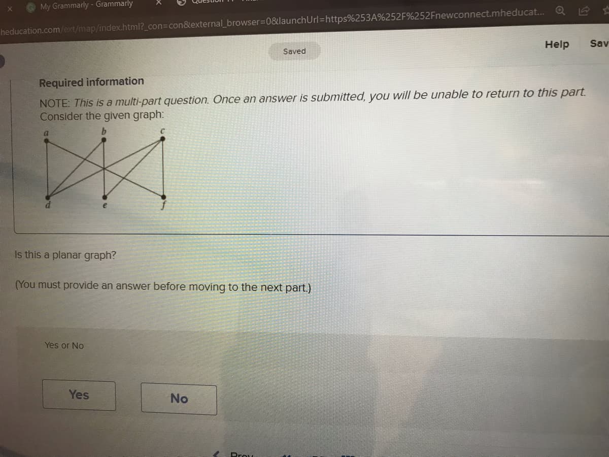 X
My Grammarly- Grammarly
heducation.com/ext/map/index.html?_con=con&external_browser=0&launch Url=https%253A%252F%252Fnewconnect.mheducat... Q
a
Required information
NOTE: This is a multi-part question. Once an answer is submitted, you will be unable to return to this part.
Consider the given graph:
b
Is this a planar graph?
(You must provide an answer before moving to the next part.)
Yes or No
Yes
Saved
No
Prow
S
Help Sav