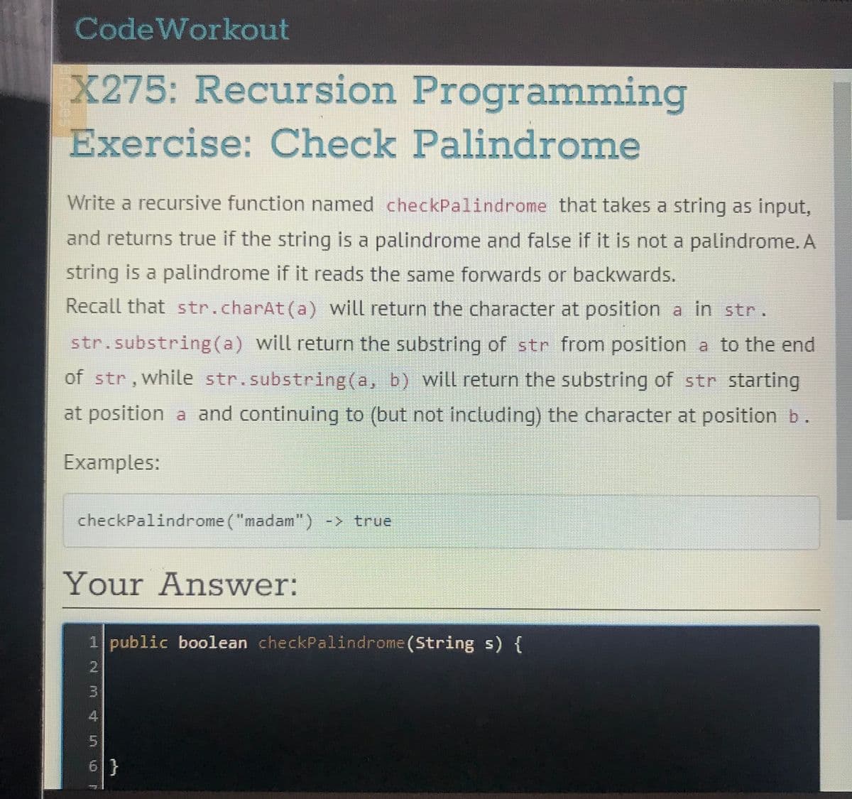 Code Workout
X275: Recursion Programming
Exercise: Check Palindrome
Write a recursive function named checkPalindrome that takes a string as input,
and returns true if the string is a palindrome and false if it is not a palindrome. A
string is a palindrome if it reads the same forwards or backwards.
Recall that str.charAt(a) will return the character at position a in str.
str.substring(a) will return the substring of str from position a to the end
of str,while str.substring(a, b) will return the substring of str starting
at position a and continuing to (but not including) the character at position b.
Examples:
checkPalindrome ("madam") -> true
Your Answer:
1 public boolean checkPalindrome(String s) {
2.
6 }
