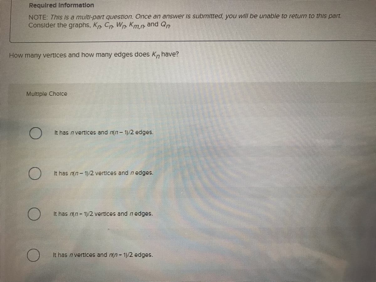 Required Information
NOTE: This is a multi-part question. Once an answer is submitted, you will be unable to return to this part.
Consider the graphs, Kn Cn. Wn Km.n, and Qn
How many vertices and how many edges does Kn have?
Multiple Choice
O
It has n vertices and n(n-1)/2 edges.
It has n(n-1)/2 vertices and n edges.
It has n(n-1)/2 vertices and n edges.
It has n vertices and n(n-1)/2 edges.