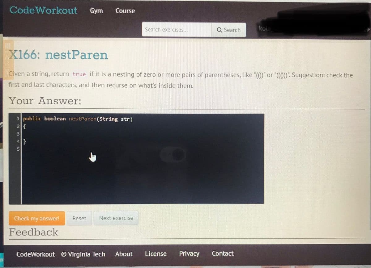 CodeWorkout
Gym
Course
Search exercises...
Q Search
kola
X166: nestParen
Given a string, return true if it is a nesting of zero or more pairs of parentheses, like "(0)" or "((0))". Suggestion: check the
first and last characters, and then recurse on what's inside them.
Your Answer:
public boolean nestParen(String str)
2{
4}
Check my answer!
Reset
Next exercise
Feedback
CodeWorkout © Virginia Tech
About
License
Privacy
Contact
