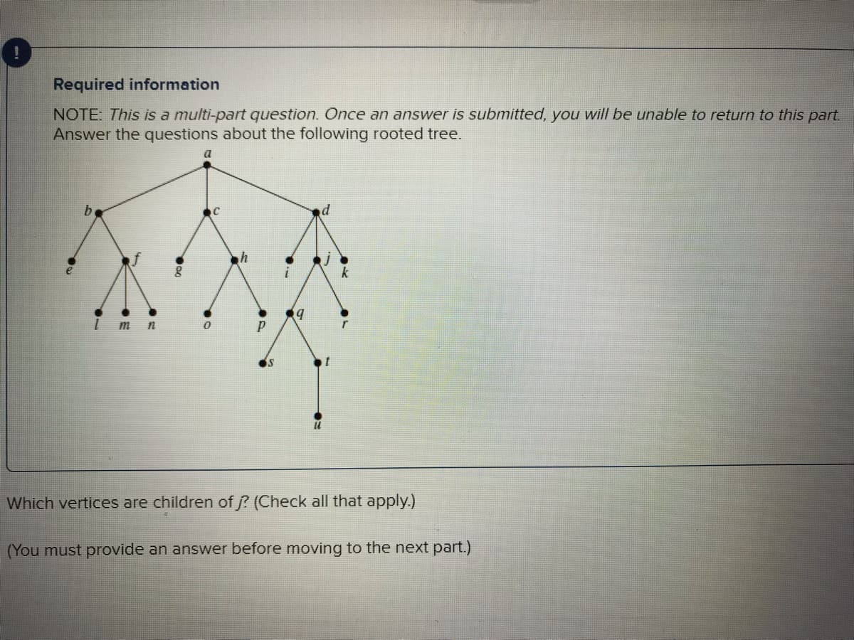 Required information
NOTE: This is a multi-part question. Once an answer is submitted, you will be unable to return to this part.
Answer the questions about the following rooted tree.
b
m n
a
0
P
9
U
Which vertices are children of j? (Check all that apply.)
(You must provide an answer before moving to the next part.)