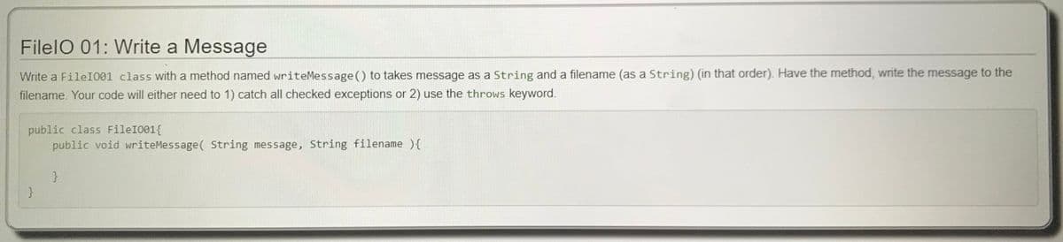 FilelO 01: Write a Message
Write a FileI001 class with a method named writeMessage() to takes message as a String and a filename (as a String) (in that order). Have the method, write the message to the
filename. Your code will either need to 1) catch all checked exceptions or 2) use the throws keyword.
public class FileI001{
public void writeMessage( String message, String filename ){
