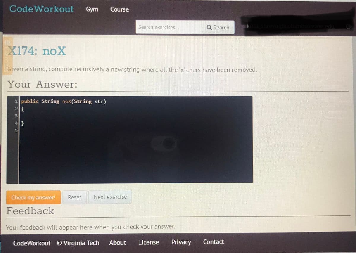 CodeWorkout
Gym
Course
Search exercises...
Q Search
shreya@columbusstate.edu
X174: noX
Given a string, compute recursively a new string where all the 'x chars have been removed.
Your Answer:
1 public String noX(String str)
2 {
Check my answer!
Reset
Next exercise
Feedback
Your feedback will appear here when you check your answer.
CodeWorkout Virginia Tech
About
License
Privacy
Contact
H N M 45
