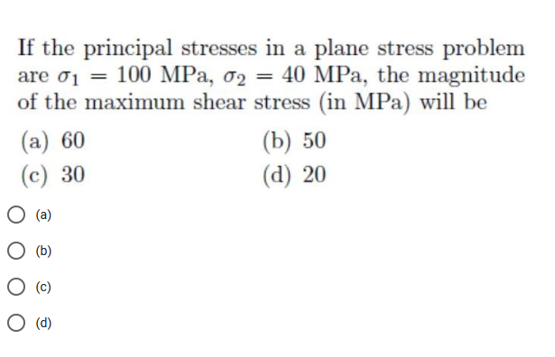 If the principal stresses in a plane stress problem
are oj = 100 MPa, o2 = 40 MPa, the magnitude
of the maximum shear stress (in MPa) will be
(a) 60
(b) 50
(d) 20
(c) 30
(a)
(b)
(c)
O (d)
