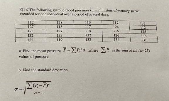 Q1 // The following systolic blood pressures (in millimeters of mcrcury )were
recorded for one individual over a period of several days.
112
128
110
117
133
127
118
117
124
112
123
127
114
115
125
132
132
133
119
126
136
123
132
134
131
a. Find the mean pressure P=P,In ,where P is the sum of all ,(n= 25)
values of pressure.
b. Find the standard deviation.
E(P-P)
n-1
