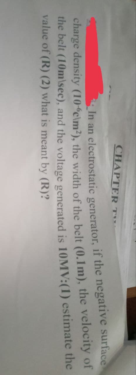 CHAPTER
In an electrostatic generator, if the negative surface
charge density (10-6c\m²), the width of the belt (0.1m), the velocity of
the belt (10m\sec), and the voltage generated is 10MV:(1) estimate the
value of (R) (2) what is meant by (R)?
