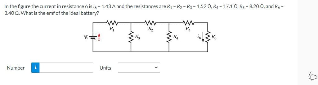 In the figure the current in resistance 6 is ig = 1.43 A and the resistances are R1 = R2 = R3 = 1.52 Q, R4 = 17.1 Q, R5 = 8.20 0, and Rg =
3.40 Q. What is the emf of the ideal battery?
R
R2
R,
R3
R4
16
Number
i
Units
