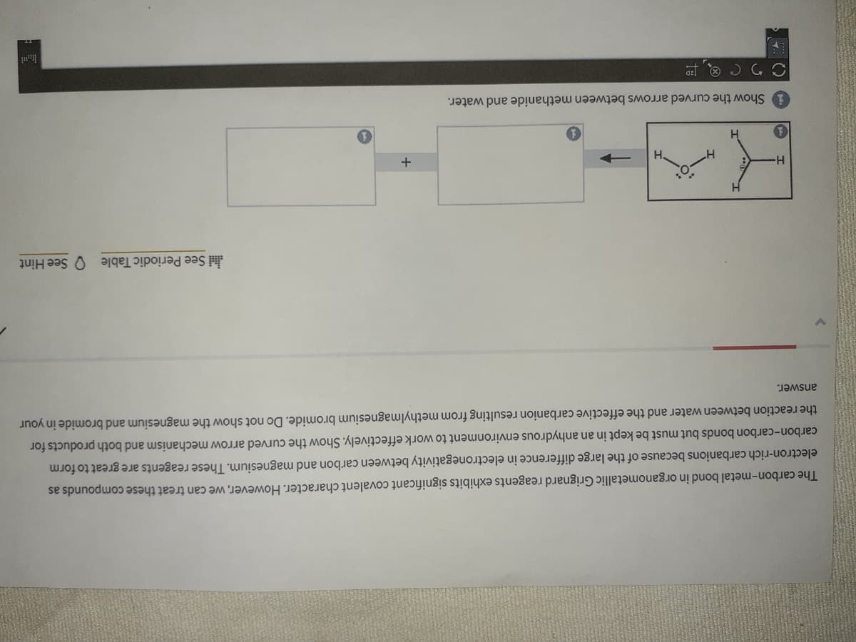 The carbon-metal bond in organometallic Grignard reagents exhibits significant covalent character. However, we can treat these compounds as
electron-rich carbanions because of the large difference in electronegativity between carbon and magnesium. These reagents are great to form
carbon-carbon bonds but must be kept in an anhydrous environment to work effectively. Show the curved arrow mechanism and both products for
the reaction between water and the effective carbanion resulting from methylmagnesium bromide. Do not show the magnesium and bromide in your
answer.
See Periodic Table See Hint
H.
+
Show the curved arrows between methanide and water.
